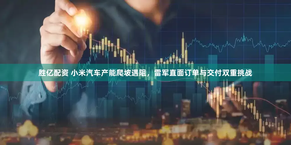 胜亿配资 小米汽车产能爬坡遇阻，雷军直面订单与交付双重挑战
