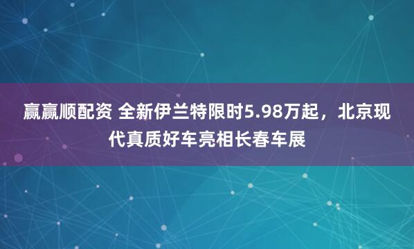 赢赢顺配资 全新伊兰特限时5.98万起，北京现代真质好车亮相长春车展