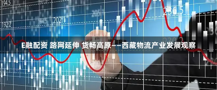E融配资 路网延伸 货畅高原——西藏物流产业发展观察