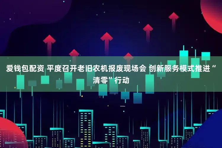 爱钱包配资 平度召开老旧农机报废现场会 创新服务模式推进“清零”行动