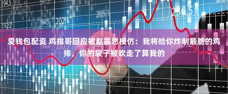 爱钱包配资 鸡排哥回应被赵露思模仿：我将给你炸制最脆的鸡排，你的袋子被吹走了算我的