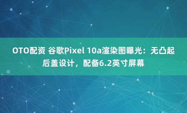 OTO配资 谷歌Pixel 10a渲染图曝光:无凸起后盖设计,配备6.2英寸屏幕