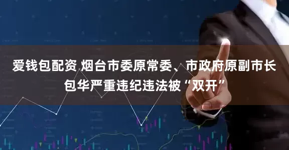 爱钱包配资 烟台市委原常委、市政府原副市长包华严重违纪违法被“双开”